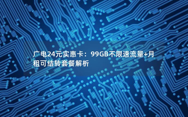 广电24元实惠卡：99GB不限速流量+月租可结转套餐解析
