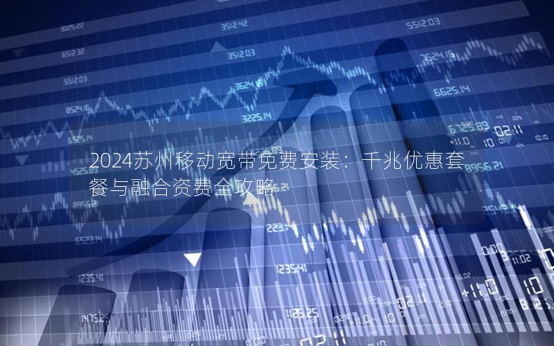 2024苏州移动宽带免费安装：千兆优惠套餐与融合资费全攻略