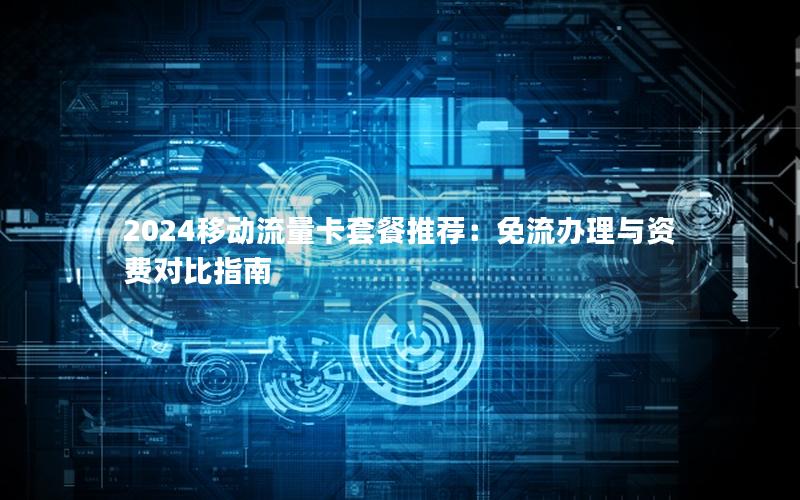 2024移动流量卡套餐推荐：免流办理与资费对比指南