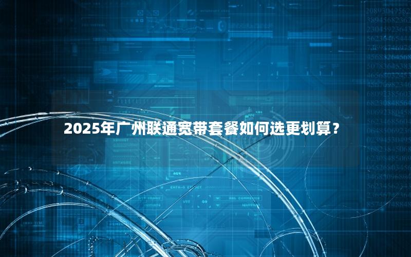 2025年广州联通宽带套餐如何选更划算？