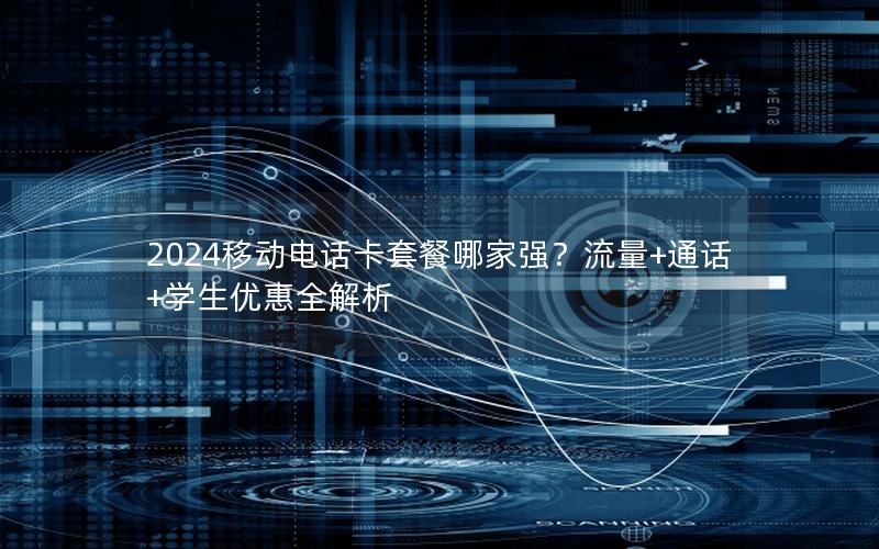 2024移动电话卡套餐哪家强？流量+通话+学生优惠全解析