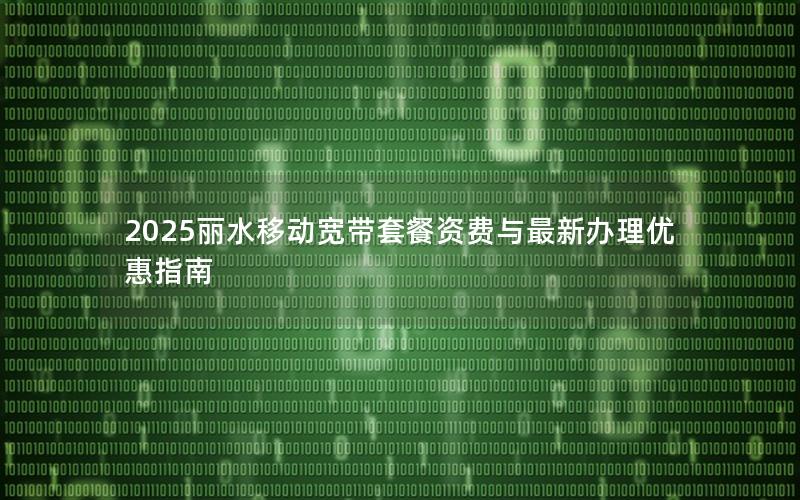 2025丽水移动宽带套餐资费与最新办理优惠指南