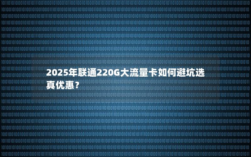2025年联通220G大流量卡如何避坑选真优惠？