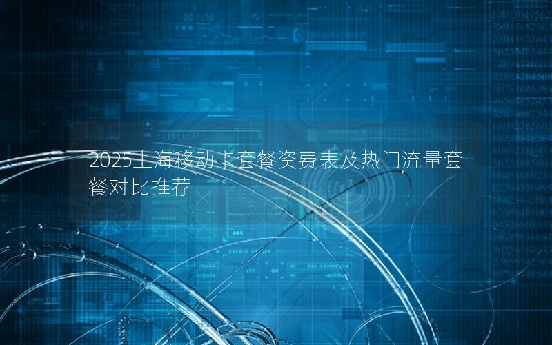 2025上海移动卡套餐资费表及热门流量套餐对比推荐