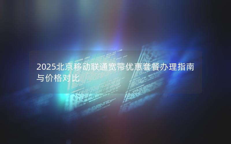 2025北京移动联通宽带优惠套餐办理指南与价格对比