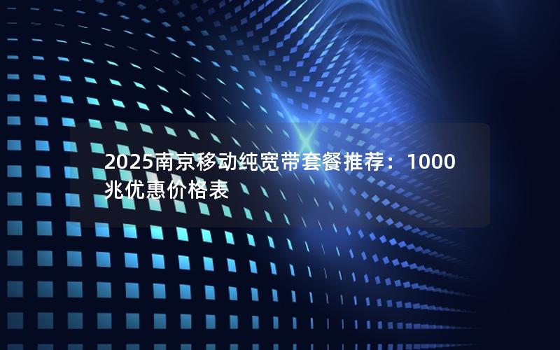 2025南京移动纯宽带套餐推荐：1000兆优惠价格表