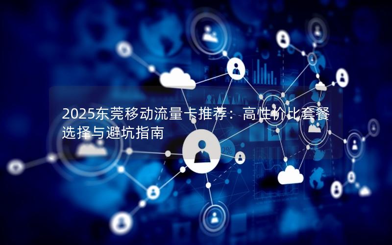 2025东莞移动流量卡推荐：高性价比套餐选择与避坑指南