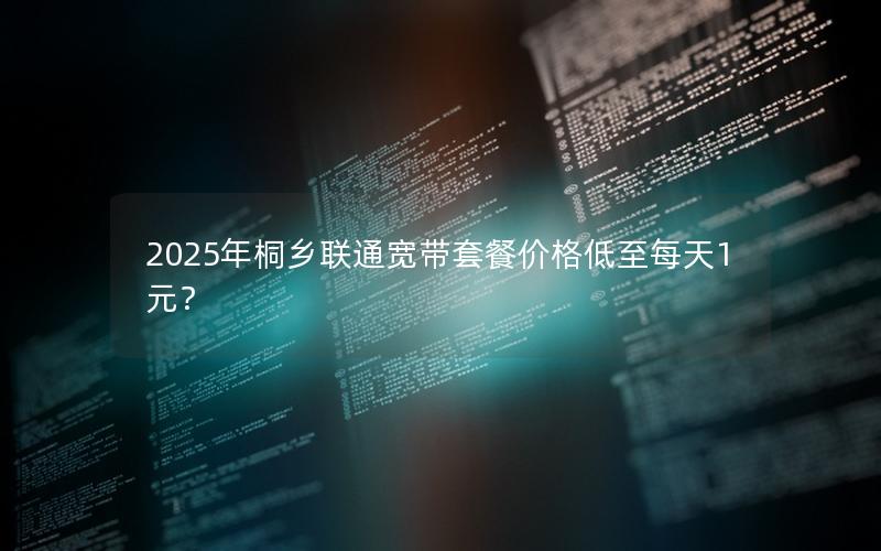 2025年桐乡联通宽带套餐价格低至每天1元？