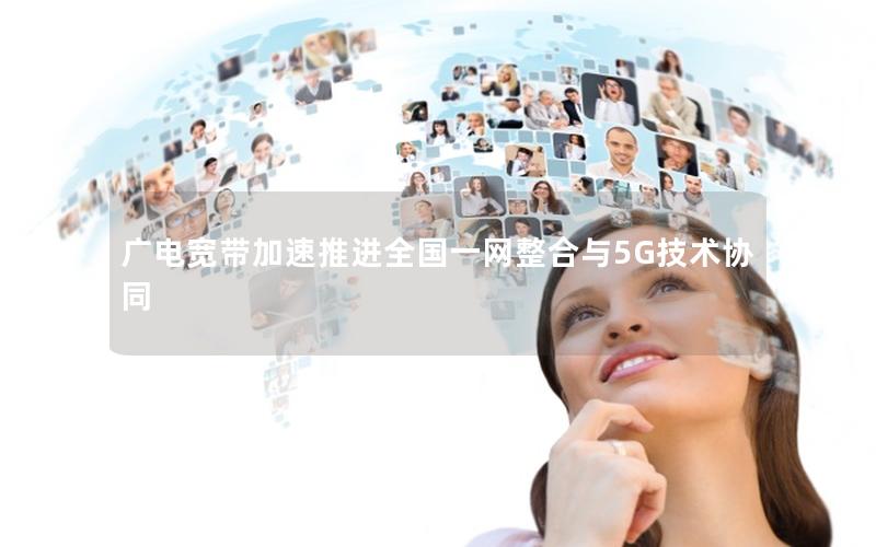 广电宽带加速推进全国一网整合与5G技术协同