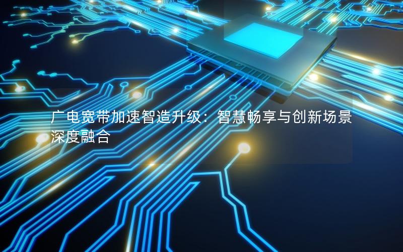 广电宽带加速智造升级：智慧畅享与创新场景深度融合