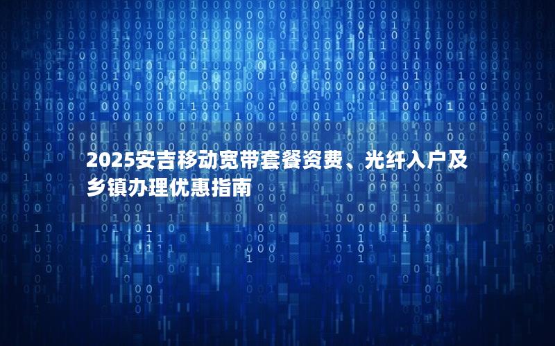 2025安吉移动宽带套餐资费、光纤入户及乡镇办理优惠指南