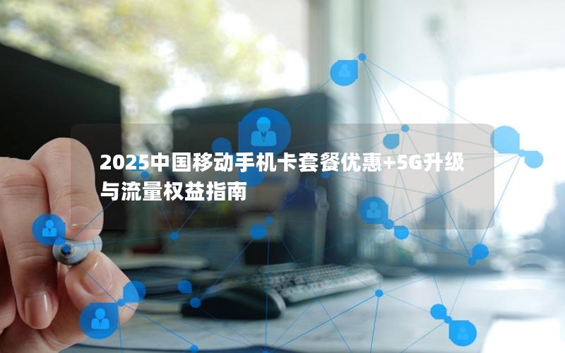2025中国移动手机卡套餐优惠+5G升级与流量权益指南