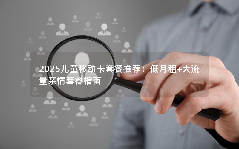 2025儿童移动卡套餐推荐：低月租+大流量亲情套餐指南