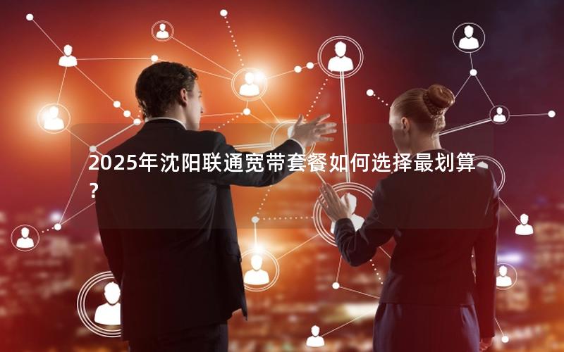 2025年沈阳联通宽带套餐如何选择最划算？