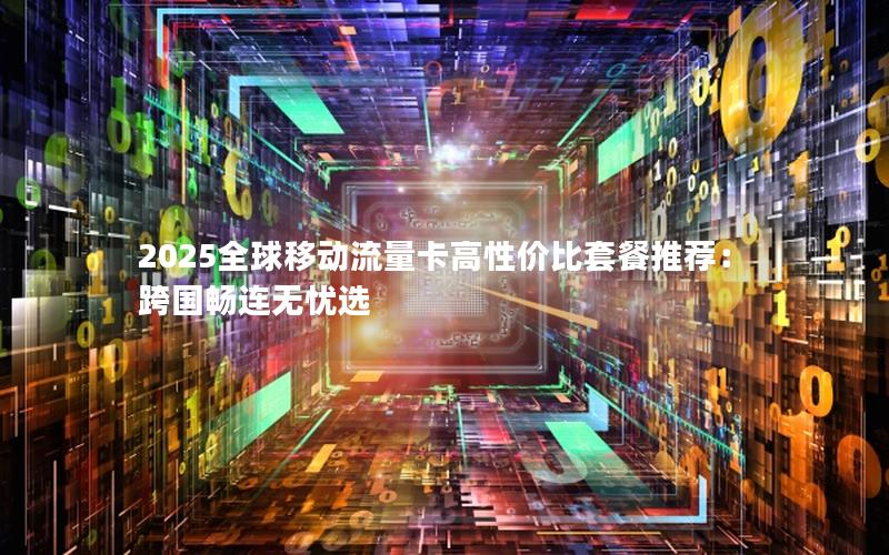 2025全球移动流量卡高性价比套餐推荐：跨国畅连无忧选