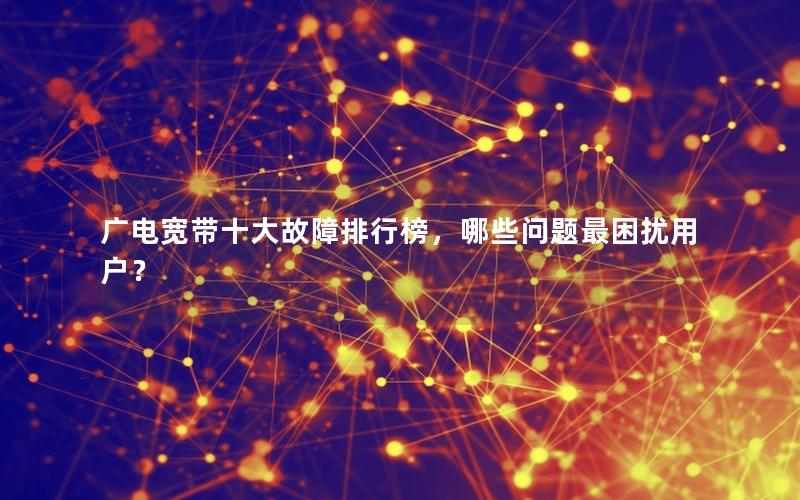 广电宽带十大故障排行榜，哪些问题最困扰用户？