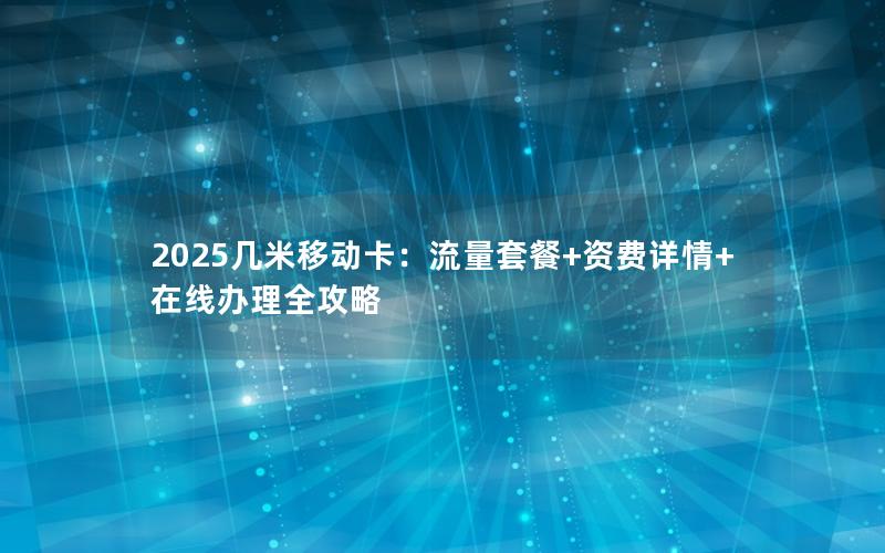2025几米移动卡：流量套餐+资费详情+在线办理全攻略