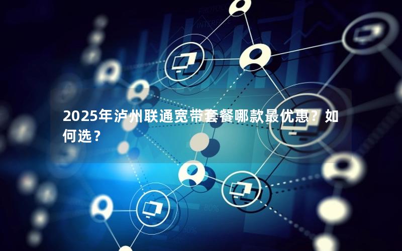 2025年泸州联通宽带套餐哪款最优惠？如何选？
