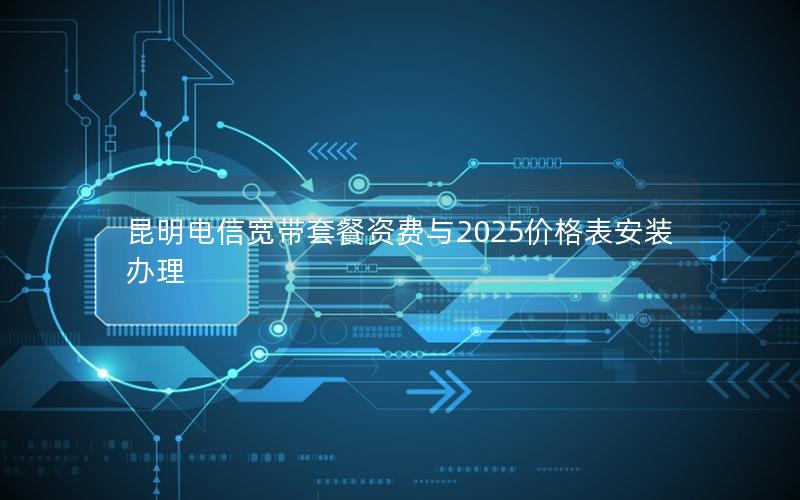 昆明电信宽带套餐资费与2025价格表安装办理