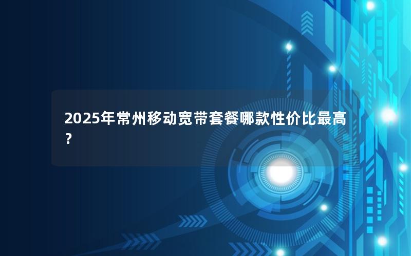 2025年常州移动宽带套餐哪款性价比最高？