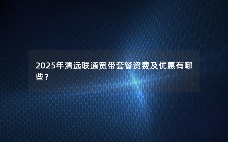 2025年清远联通宽带套餐资费及优惠有哪些？