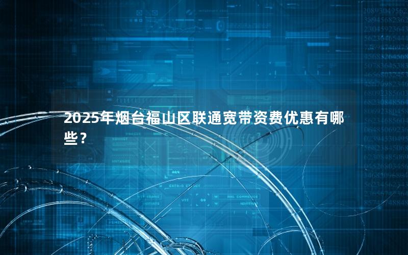 2025年烟台福山区联通宽带资费优惠有哪些？