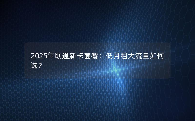 2025年联通新卡套餐：低月租大流量如何选？
