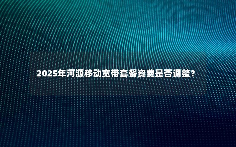 2025年河源移动宽带套餐资费是否调整？