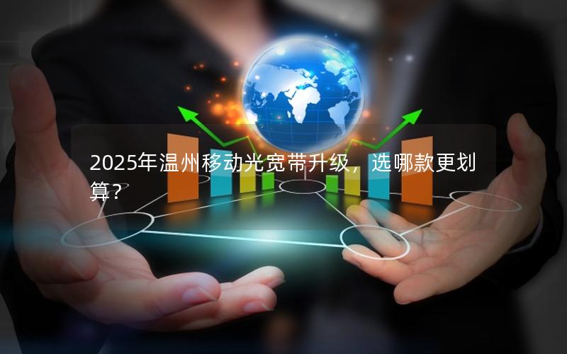 2025年温州移动光宽带升级，选哪款更划算？