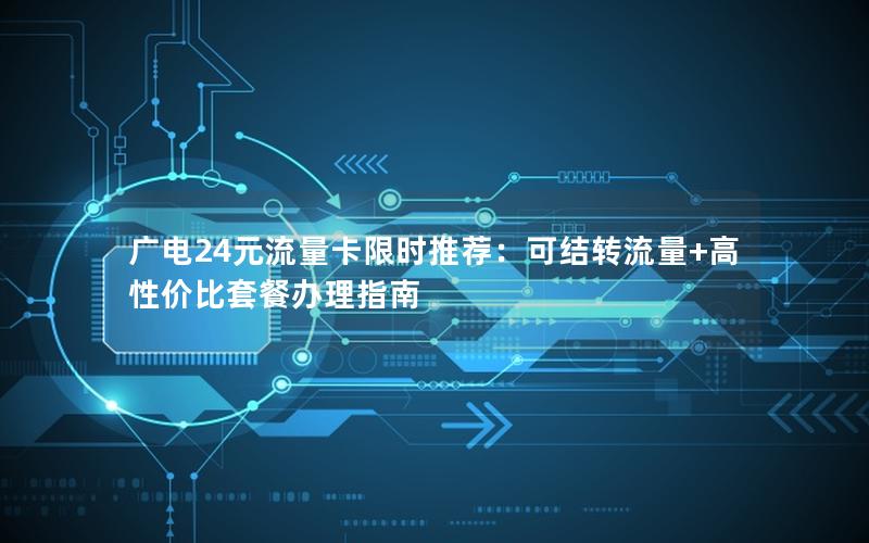 广电24元流量卡限时推荐：可结转流量+高性价比套餐办理指南
