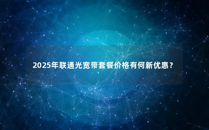 2025年联通光宽带套餐价格有何新优惠？