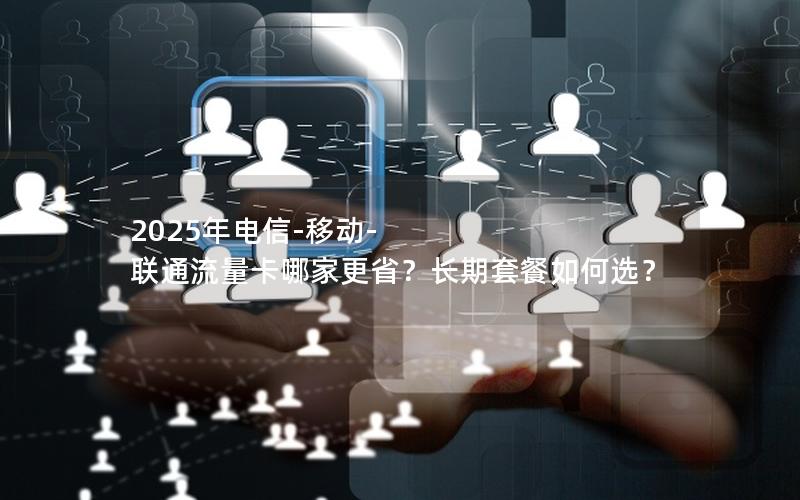 2025年电信-移动-联通流量卡哪家更省？长期套餐如何选？