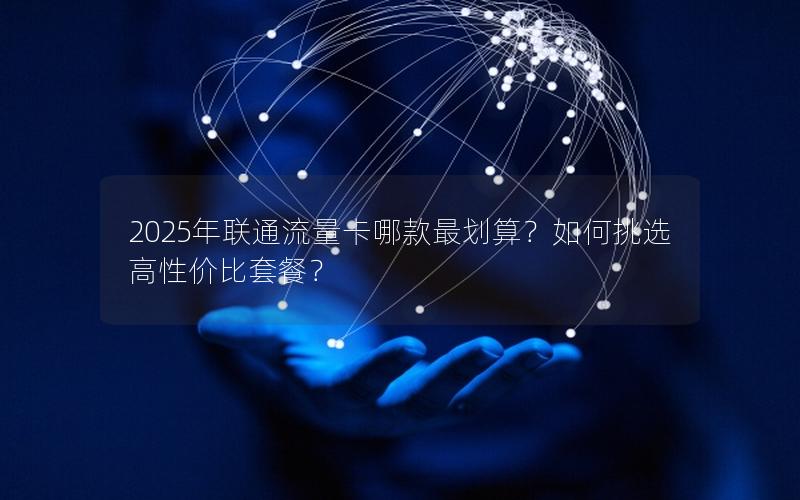 2025年联通流量卡哪款最划算？如何挑选高性价比套餐？
