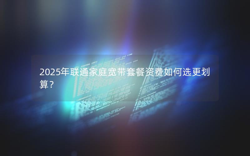 2025年联通家庭宽带套餐资费如何选更划算？