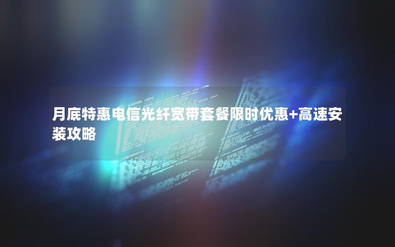月底特惠电信光纤宽带套餐限时优惠+高速安装攻略