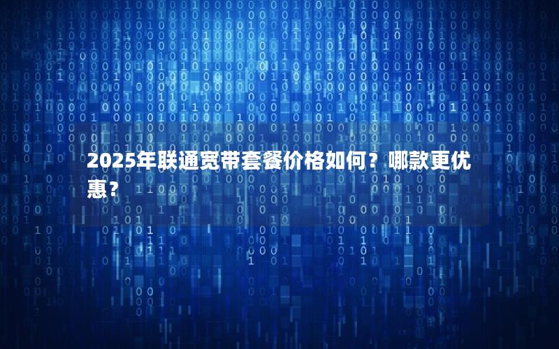 2025年联通宽带套餐价格如何？哪款更优惠？