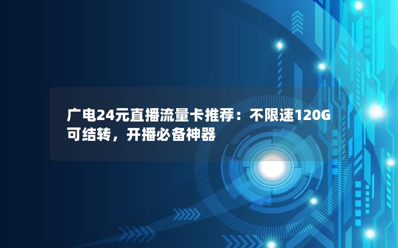 广电24元直播流量卡推荐：不限速120G可结转，开播必备神器