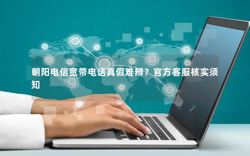 朝阳电信宽带电话真假难辨？官方客服核实须知