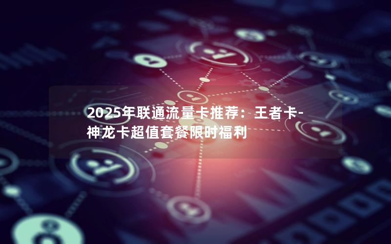 2025年联通流量卡推荐：王者卡-神龙卡超值套餐限时福利