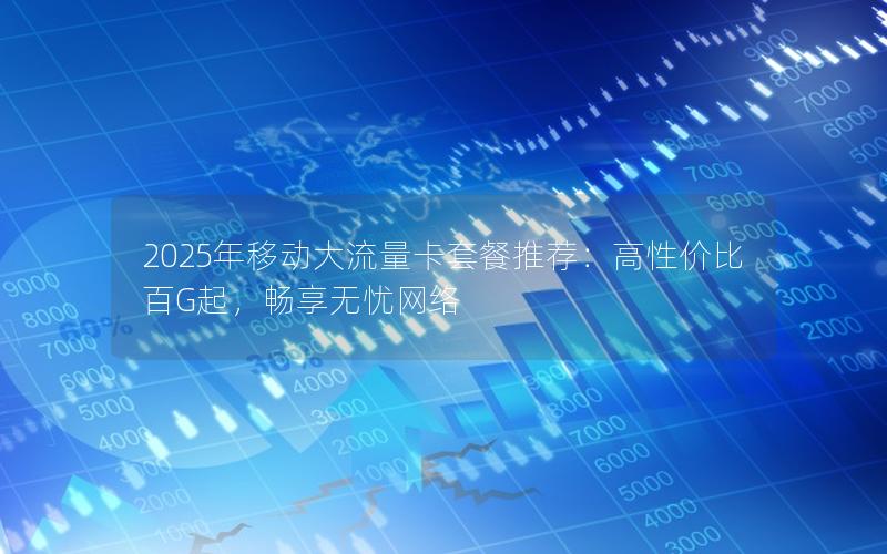 2025年移动大流量卡套餐推荐：高性价比百G起，畅享无忧网络