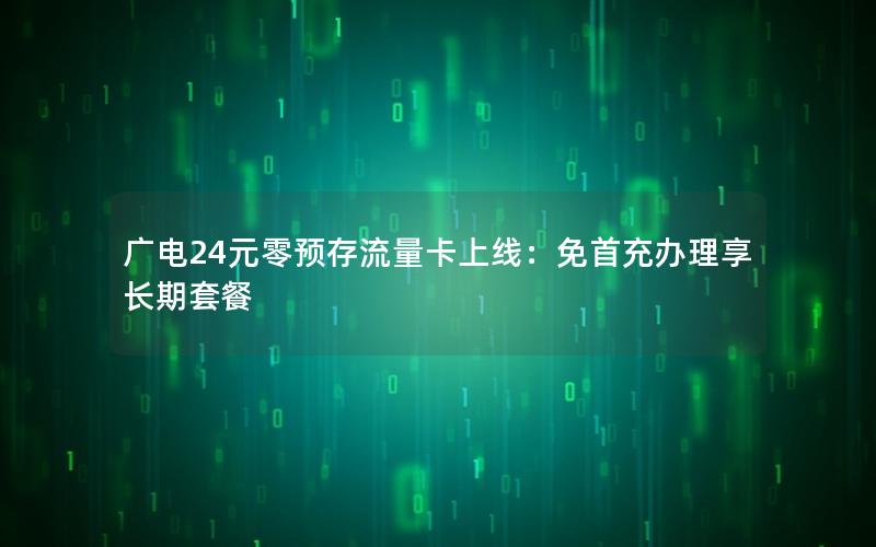 广电24元零预存流量卡上线：免首充办理享长期套餐