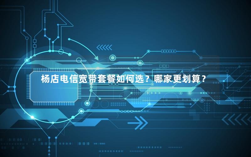 杨店电信宽带套餐如何选？哪家更划算？