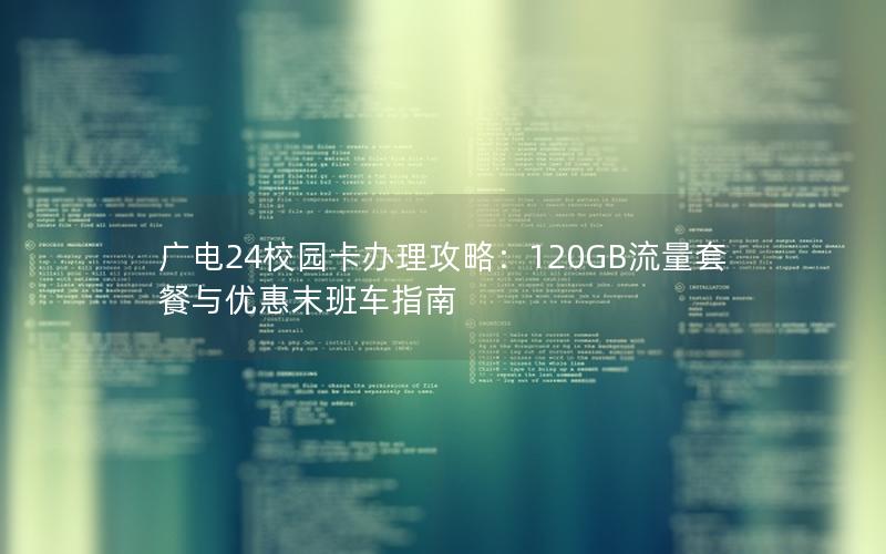 广电24校园卡办理攻略：120GB流量套餐与优惠末班车指南