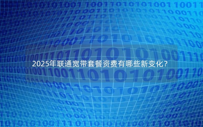 2025年联通宽带套餐资费有哪些新变化？
