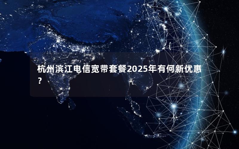 杭州滨江电信宽带套餐2025年有何新优惠？