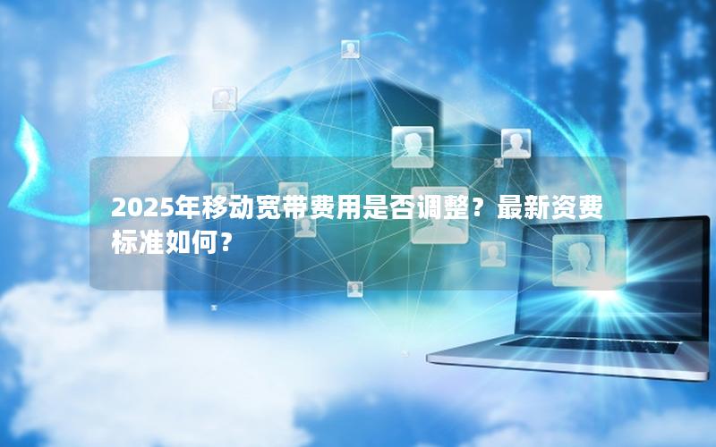 2025年移动宽带费用是否调整？最新资费标准如何？