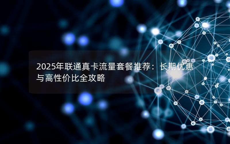 2025年联通真卡流量套餐推荐：长期优惠与高性价比全攻略