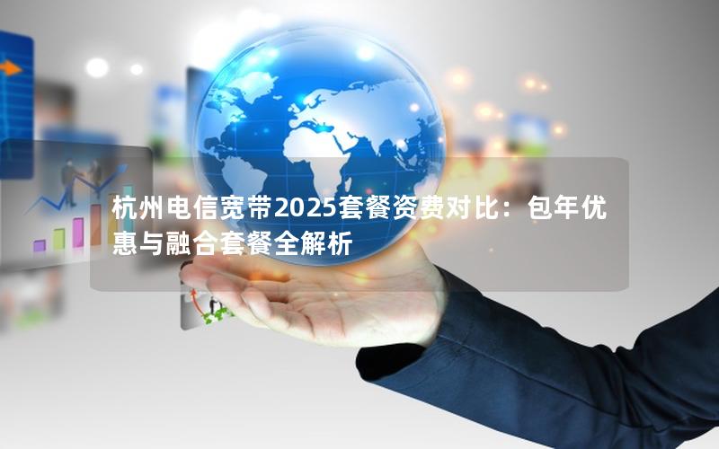 杭州电信宽带2025套餐资费对比：包年优惠与融合套餐全解析