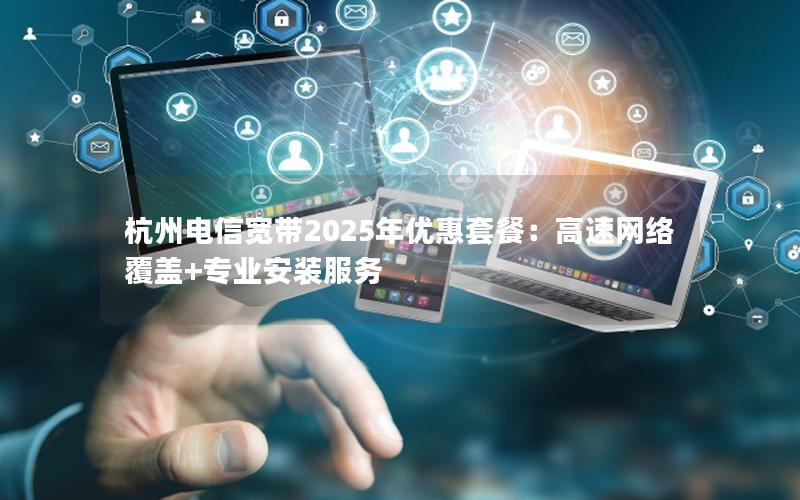 杭州电信宽带2025年优惠套餐：高速网络覆盖+专业安装服务