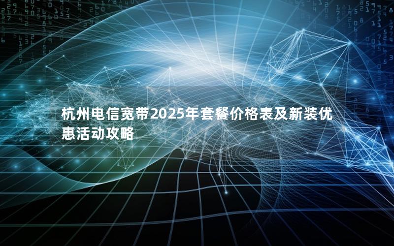 杭州电信宽带2025年套餐价格表及新装优惠活动攻略
